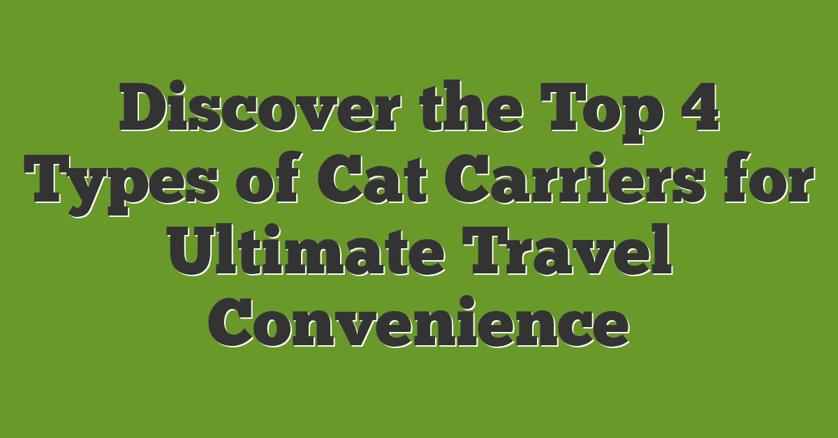 Discover the Top 4 Types of Cat Carriers for Ultimate Travel Convenience