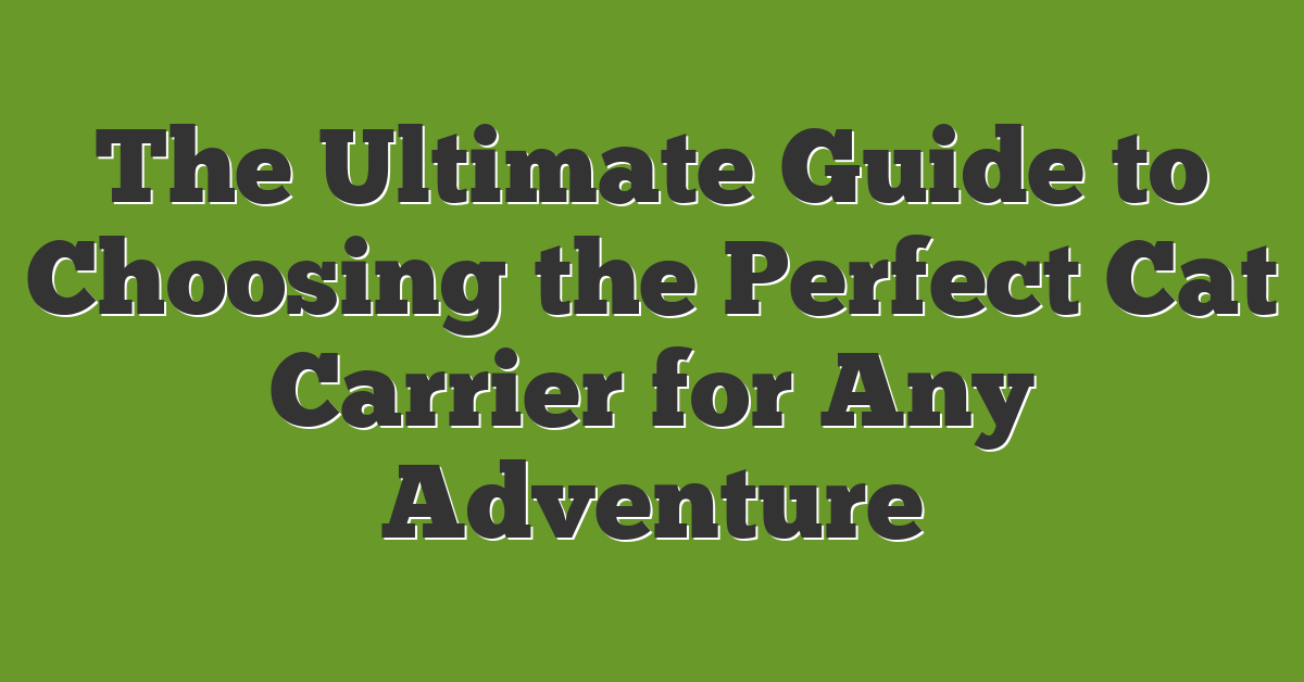 The Ultimate Guide to Choosing the Perfect Cat Carrier for Any Adventure