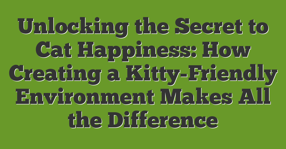 Unlocking the Secret to Cat Happiness: How Creating a Kitty-Friendly Environment Makes All the Difference